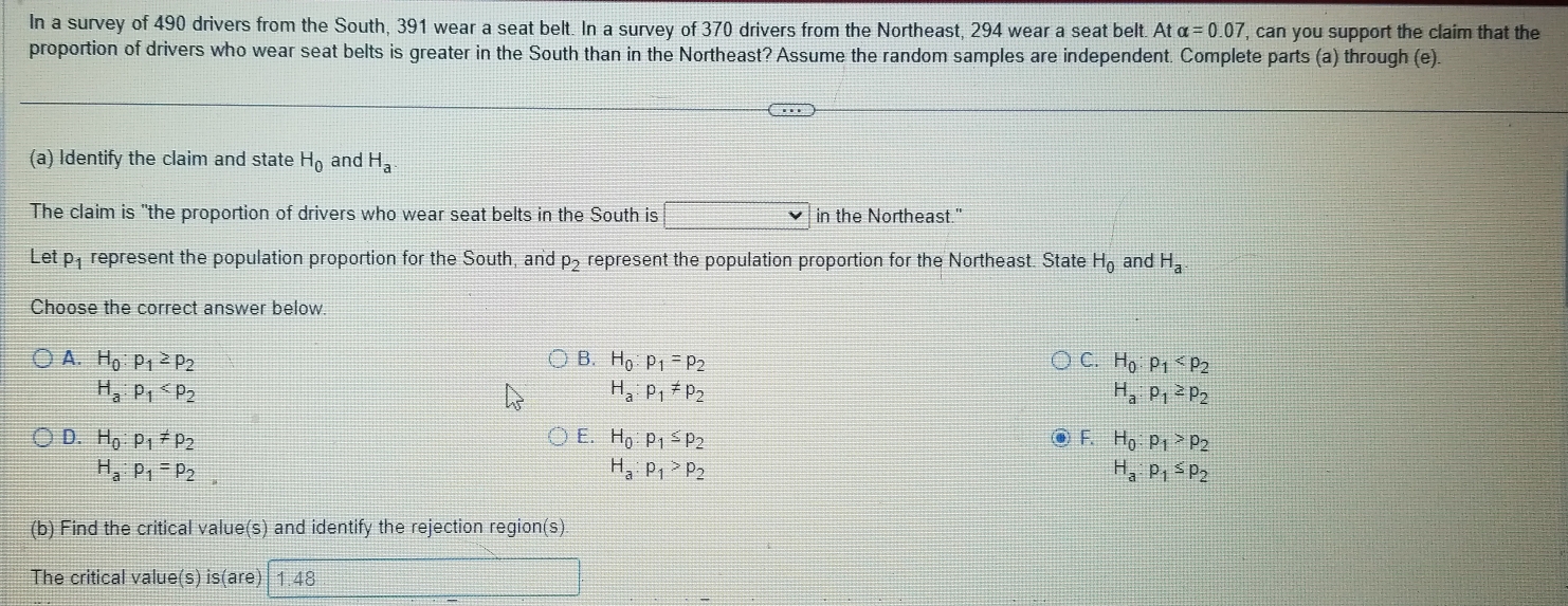 In a survey of 490 drivers from the South, 391 wear a seat belt. In a survey of 370 drivers from the Northeast, 294 wear a seat belt. A alpha =0.07 ', can you support the claim that the
proportion of drivers who wear seat belts is greater in the South than in the Northeast? Assume the random samples are independent. Complete parts (a) through (e).
(a) Identify the claim and state H_0 and H_a
The claim is "the proportion of drivers who wear seat belts in the South is □ in the Northeast."
Let p_1 represent the population proportion for the South, and P_2 represent the population proportion for the Northeast. State H_0 and H_a
Choose the correct answer below.
A. H_0:p_1≥ p_2 B. H_0:p_1=p_2 C. H_0:p_1
H_a:p_1
H_a:p_1!= p_2
H_a:p_1≥ p_2
D. H_0:p_1!= p_2 E. H_0:p_1≤ p_2 F. H_0:p_1>p_2
H_a:p_1=p_2,
H_a:p_1>p_2
H_a:p_1≤ p_2
(b) Find the critical value(s) and identify the rejection region(s)
The critical value(s) is(are) 1.48