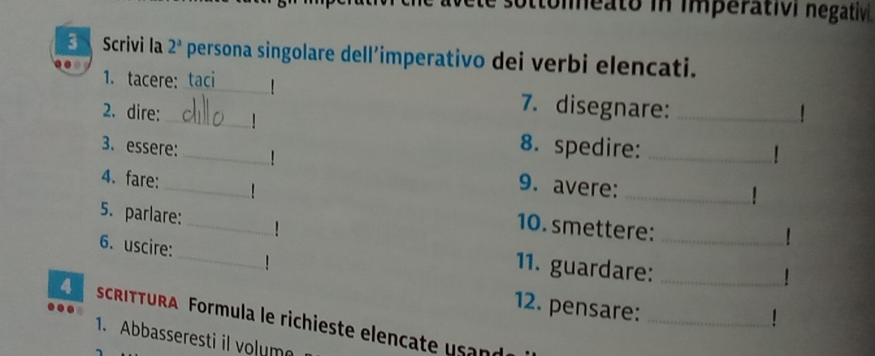 sottoleato in imperativi negativ. 
Scrivi la 2^a persona singolare dell’imperativo dei verbi elencati. 
_ 
1. tacere: taci 
7. disegnare:_ 
2. dire:_ 1 
| 
3. essere: _8. spedire:_ 
_ 
4. fare: 
9. avere: 
_! 
_ 
5. parlare: 
10. smettere:_ 
_ 
6. uscire: 
1 
11. guardare:_ 
! 
12. pensare:_ 
4 . ScRITTURA Formula le richieste elencate u sand 
1. Abbasseresti il volum