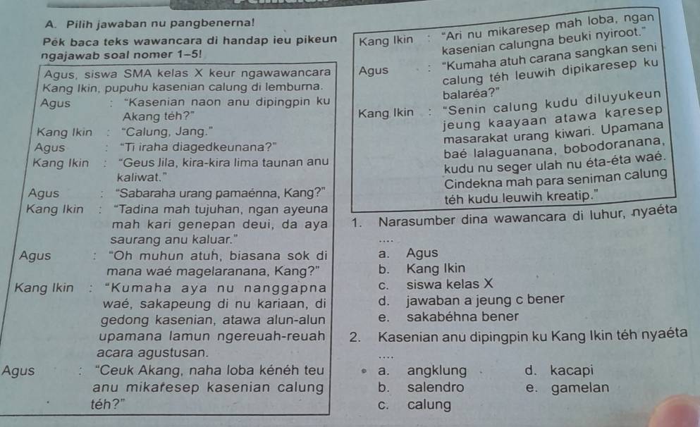 Pilih jawaban nu pangbenerna!
Pék baca teks wawancara di handap ieu pikeun Kang Ikin “Ari nu mikaresep mah loba, ngan
ngajawab soal nomer 1-5!
kasenian calungna beuki nyiroot."
Agus, siswa SMA kelas X keur ngawawancara Agus “Kumaha atuh carana sangkan seni
calung téh leuwih dipikaresep ku
Kang Ikin, pupuhu kasenian calung di lemburna.
Agus “Kasenian naon anu dipingpin ku balaréa?"
Akang teh?" Kang Ikin : “Senin calung kudu diluyukeun
jeung kaayaan atawa karesep 
Kang Ikin “Calung, Jang.”
masarakat urang kiwari. Upamana
Agus "Ti iraha diagedkeunana?”
baé lalaguanana, bobodoranana,
Kang Ikin “Geus Jila, kira-kira lima taunan anu
kudu nu seger ulah nu éta-éta waé.
kaliwat."
Agus  ''Sabaraha urang pamaénna, Kang?'' Cindekna mah para seniman calung
Kang Ikin “Tadina mah tujuhan, ngan ayeuna téh kudu leuwih kreatip."
mah kari genepan deui, da aya 1. Narasumber dina wawancara di luhur, nyaéta
saurang anu kaluar."
Agus "Oh muhun atuh, biasana sok di a. Agus
mana waé magelaranana, Kang?" b. Kang Ikin
Kang Ikin “Kumaha aya nu nanggapna c. siswa kelas X
waé, sakapeung di nu kariaan, di d. jawaban a jeung c bener
gedong kasenian, atawa alun-alun e. sakabéhna bener
upamana lamun ngereuah-reuah 2. Kasenian anu dipingpin ku Kang Ikin téh nyaéta
acara agustusan.
Agus "Ceuk Akang, naha loba kénéh teu a. angklung d. kacapi
anu mikaresep kasenian calung b. salendro e. gamelan
téh?" c. calung