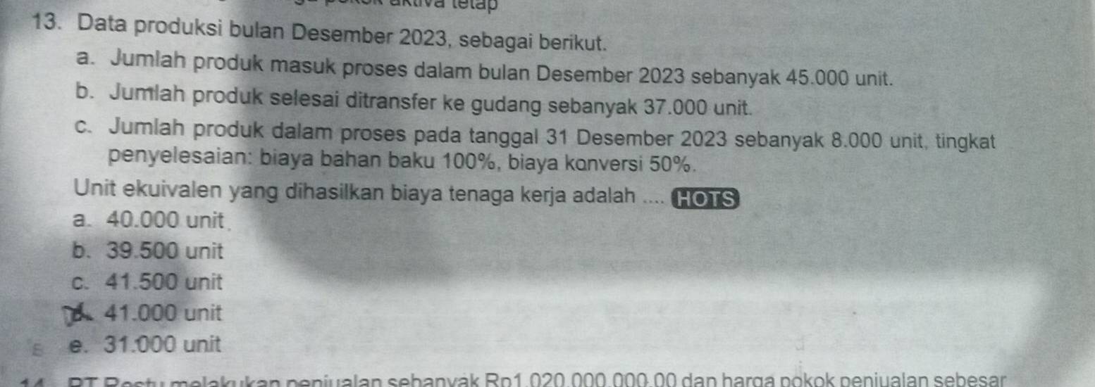 akliva tetap
13. Data produksi bulan Desember 2023, sebagai berikut.
a. Jumlah produk masuk proses dalam bulan Desember 2023 sebanyak 45.000 unit.
b. Jumlah produk selesai ditransfer ke gudang sebanyak 37.000 unit.
c. Jumlah produk dalam proses pada tanggal 31 Desember 2023 sebanyak 8.000 unit, tingkat
penyelesaian: biaya bahan baku 100%, biaya konversi 50%.
Unit ekuivalen yang dihasilkan biaya tenaga kerja adalah .... HOTS
a. 40.000 unit
b. 39.500 unit
c. 41.500 unit
41.000 unit
e. 31.000 unit
m a u n p eniu lan seb an v ák Ro 1 02 0 00 00 a n harg a p o k ok p eniualan seb esar