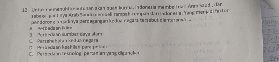 Untuk memenuhi kebutuhan akan buah kurma, Indonesia membeli dari Arab Saudi, dan
sebagai gantinya Arab Saudi membeli rampah-rempah dari Indonesia. Yang menjadi faktor
pendorong terjadinya perdagangan kedua negara tersebut diantaranya ....
A. Perbedaan iklim
B. Perbedaan sumber daya alam
C. Persahabatan kedua negara
D. Perbedaan keahlian para petani
E. Perbedaan teknologi pertanian yang digunakan