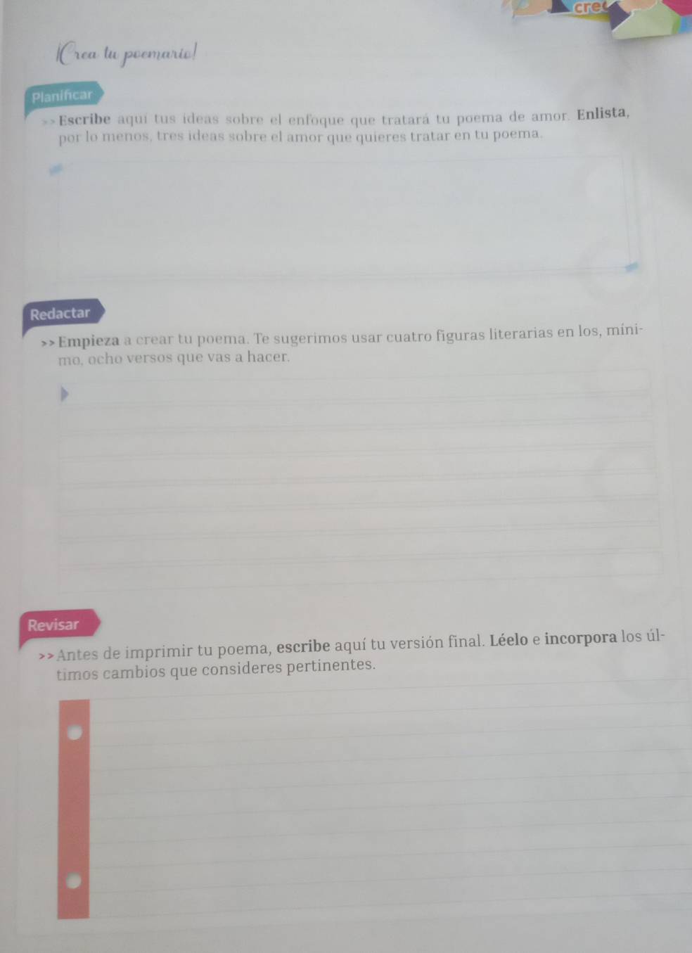 cret 
Planificar 
»>Escribe aquí tus ideas sobre el enfoque que tratará tu poema de amor. Enlista, 
por lo menos, tres ideas sobre el amor que quieres tratar en tu poema. 
Redactar 
>>Empieza a crear tu poema. Te sugerimos usar cuatro figuras literarias en los, míni- 
mo, ocho versos que vas a hacer. 
Revisar 
>>Antes de imprimir tu poema, escribe aquí tu versión final. Léelo e incorpora los úl- 
timos cambios que consideres pertinentes.