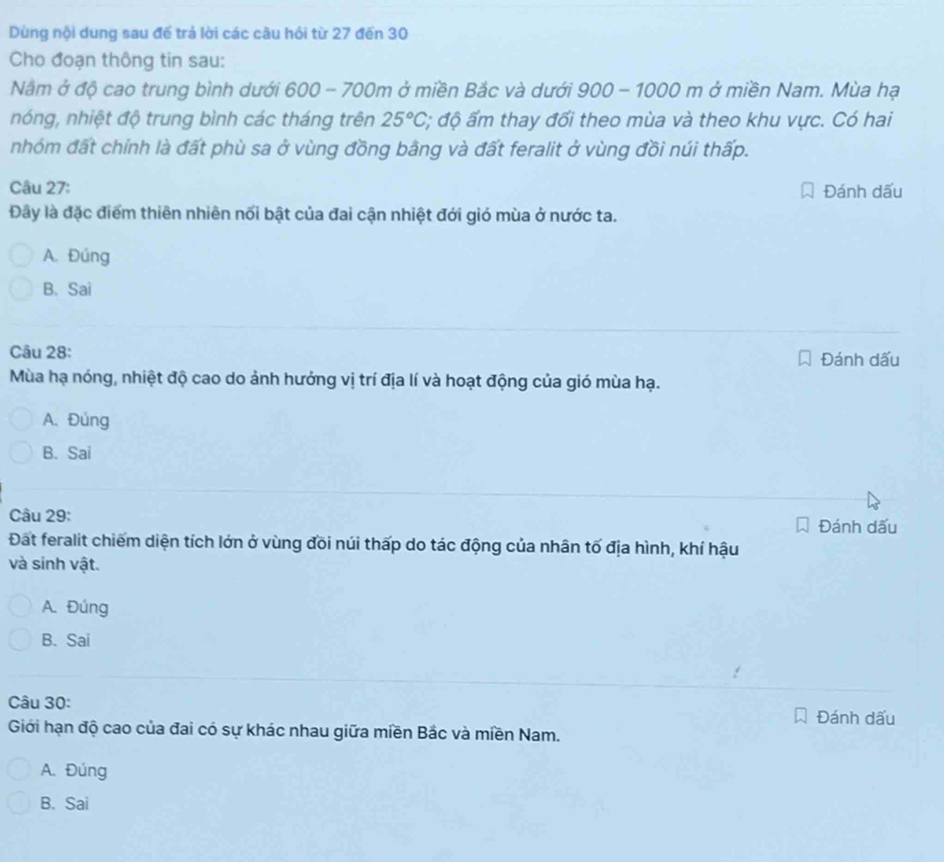 Dùng nội dung sau đế trả lời các câu hỏi từ 27 đến 30
Cho đoạn thông tin sau:
Năm ở độ cao trung bình dưới 600 - 700m ở miền Bắc và dưới 900-1000m ở miền Nam. Mùa hạ
nóng, nhiệt độ trung bình các tháng trên 25°C :; độ ấm thay đổi theo mùa và theo khu vực. Có hai
nhóm đất chính là đất phù sa ở vùng đồng bằng và đất feralit ở vùng đồi núi thấp.
Câu 27: Đánh dấu
Đây là đặc điểm thiên nhiên nối bật của đai cận nhiệt đới gió mùa ở nước ta.
A. Đúng
B. Sai
Câu 28: Đánh dấu
Mùa hạ nóng, nhiệt độ cao do ảnh hưởng vị trí địa lí và hoạt động của gió mùa hạ.
A. Đúng
B. Sai
Câu 29: Đánh dấu
Đất feralit chiếm diện tích lớn ở vùng đõi núi thấp do tác động của nhân tố địa hình, khí hậu
và sinh vật.
A. Đúng
B. Sai
Câu 30:
Đánh dấu
Giới hạn độ cao của đai có sự khác nhau giữa miền Bắc và miền Nam.
A. Đúng
B. Sai