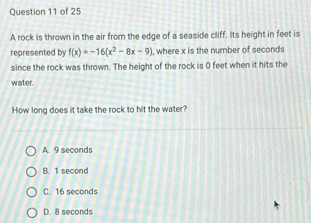 A rock is thrown in the air from the edge of a seaside cliff. Its height in feet is
represented by f(x)=-16(x^2-8x-9) , where x is the number of seconds
since the rock was thrown. The height of the rock is 0 feet when it hits the
water.
How long does it take the rock to hit the water?
A. 9 seconds
B. 1 second
C. 16 seconds
D. 8 seconds