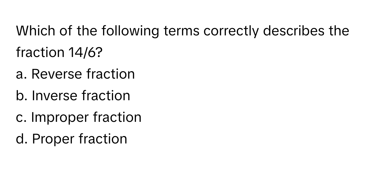 Which of the following terms correctly describes the fraction 14/6?

a. Reverse fraction
b. Inverse fraction
c. Improper fraction
d. Proper fraction