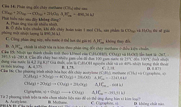 Phản ứng đốt cháy methane (CH_4) như sau:
CH_4(g)+2O_2(g)to CO_2(g)+2H_2O_(l)△ _rH_(2(g))°=-890,36kJ
Phát biểu nào sau đây không đúng?
A. Phản ứng tỏa rắt nhiều nhiệt.
B. Ở điều kiện chuẩn, khi đốt cháy hoàn toàn 1 mol CH_4 , sán phầm là CO_2(g) và H_2O_(1) thì sē giái
phóng một nhiệt lượng là 890,36 kJ.
C. Cũng phản ứng này, nếu nước ở thể hơi thì giá trị △ _rH_(298)° không thay đổi.
D. △ _rH_(258)° chính là nhiệt tỏa ra kèm theo phản ứng đốt cháy methane ở điều kiện chuẩn.
Câu 15: Nhiệt tạo thành chuẩn tính theo kJ/mol của C_2H_5OH(l),CO_2(g) và H_2O(l) lần lượt là -267, -
393,5 và -285,8. Cần đốt chảy bao nhiêu gam cồn đề đun 100 gam nước từ 25°C đến 100°C (biết nhiệt
dung của nước là 4,2 J/g.K)? Giả thiết, cồn là C_2H_5OH a nguyên chất và có 40% nhiệt lượng thất thoát
ra môi trường. A. 4,375. B. 1,75. C. 2,18. D. 0.875
Câu 16: Cho phương trình nhiệt hóa học đốt cháy acetylene (C_2H_2) , methane (CH_4) và C(graphite, s):
2C_2H_2(g)+5O_2(g)to 4CO_2(g)+2H_2O (1) △ _rH_(298)°=-2243,6kJ
CH_4(g)+2O_2(g)to CO_2(g)+2H_2O(g) △ _rH_(298=)^0-668kJ
C(graphite,s)+O_2(g)to CO_2(g) △ _rH_(298)^0=-393,51kJ
Từ 2 phương trình trên ta nên chọn nhiên liệu nào để có thể ứng dụng hàn xì kim loại?
A. Acetylene. B. Methane. C. C(graphite, s)
PHẢN II: Câu trắc nghiêm đúng sa D. không chất nào.