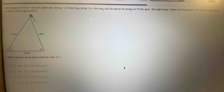 To wrings are sied to a kize and pulled taut. String 1 is 32 feet long, string 2 is a feet long, and the ends of the strings are 28 feet apart. The angle string 1 makes with the ground is 11 , and the ange voag
2 mates with ster grasned in 20°.
Which equation can be used to find the vabue of . ?
v^2-18^2=l2^2-2-2()cos ec(3)
a c^2=29^2=37^2-2[26](32)cos (29)
A>15-30° -2120 10,_ 1000,10
x^2-10^2+28-2017+(3001788