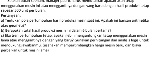 Setelán Bulán keenam, manajer pabrik haruš memutuškan apakán akán tetap 
menggunakan mesin ini atau menggantinya dengan yang baru dengan hasil produksi tetap 
sebesar 500 unit per bulan. 
Pertanyaan: 
a) Tentukan pola pertumbuhan hasil produksi mesin saat ini. Apakah ini barisan aritmetika 
atau geometri? 
b) Berapakah total hasil produksi mesin ini dalam 6 bulan pertama? 
c) Jika tren pertumbuhan tetap, apakah lebih menguntungkan tetap menggunakan mesin 
lama atau menggantinya dengan yang baru? Gunakan perhitungan dan analisis logis untuk 
mendukung jawabanmu. (usahakan mempertimbangkan harga mesin baru, dan biaya 
perbaikan untuk mesin lama)