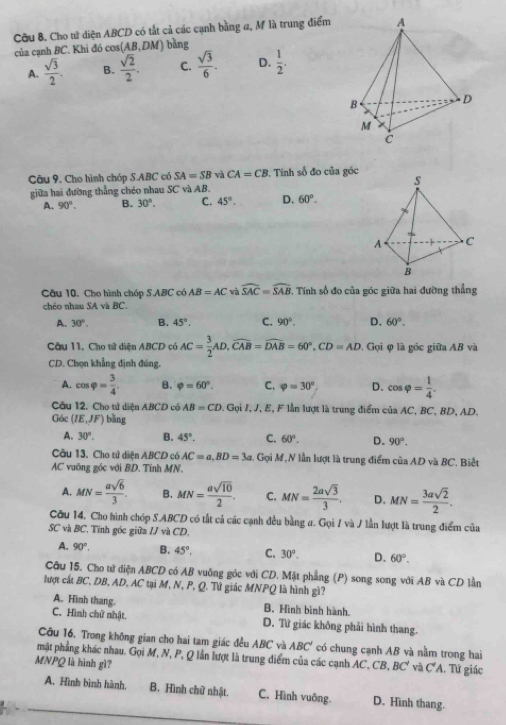 Cầu 8. Cho tử diện ABCD có tắt cả các cạnh bằng a, M là trung điểm
của cạnh BC. Khi đó cos (AB,DM) bàng
A.  sqrt(3)/2 . B.  sqrt(2)/2 . C.  sqrt(3)/6 . D.  1/2 .
Câu 9. Cho hình chóp S.ABC có SA=SB và CA=CB *, Tinh số đo của góc
giữa hai đường thẳng chéo nhau SC và AB.
A. 90°. B. 30°. C. 45°. D. 60°.
Câu 10. Cho hình chóp S.ABC có AB=AC v widehat SAC=widehat SAB 2. Tính số đo của góc giữa hai đường thẳng
chéo nhau SA và BC.
A. 30°. B. 45°. C. 90°. D. 60°.
Câu 11. Cho tử diện ABCD có AC= 3/2 AD,widehat CAB=widehat DAB=60°,CD=AD Gọi φ là góc giữa AB và
CD. Chọn khẳng định đúng.
A. cos varphi = 3/4 . B. varphi =60°. C. varphi =30° D. cos varphi = 1/4 .
Câu 12. Cho tử diện ABCD có AB=CD. Gọi /, J, E, F lần lượt là trung điểm ciaAC ,BC,BD, AD.
Góc (IE,JF) bāng
A. 30°. B. 45°. C. 60°. D. 90°.
Câu 13. Cho tứ diện ABCD có AC=a.BD=3a 1. Gọi M,N lần lượt là trung điểm của AD và BC. Biết
AC vuỡng góc với BD. Tính MN.
A. MN= asqrt(6)/3 . B. MN= asqrt(10)/2 . C. MN= 2asqrt(3)/3 . D. MN= 3asqrt(2)/2 .
Cầu 14, Cho hình chóp S.ABCD có tất cả các cạnh đều bằng ư. Gọi / và / lần lượt là trung điểm của
SC và BC. Tính góc giữa IJvaCD.
A. 90°. B. 45°, C. 30°. D. 60°.
Câu 15. Cho tử diện ABCD có AB vuỡng góc với CD. Mặt phẳng (P) song song với AB và CD lần
lượt cất BC, DB, AD, AC tại M, N, P, Q. Tứ giác MNPQ là hình gì?
A. Hình thang. B. Hình bình hành.
C. Hình chữ nhật. D. Từ giác không phải hình thang.
Câu 16, Trong không gian cho hai tam giác đều ABC và ABC' có chung cạnh AB và nằm trong hai
mật phẳng khác nhau. Gọi M, N, P, Q lần lượt là trung điểm của các cạnh A C.CB,BC' và C'A
MNPQ là hình gì? . Tứ giác
A. Hình bình hành. B. Hình chữ nhật. C. Hình vuông. D. Hình thang.