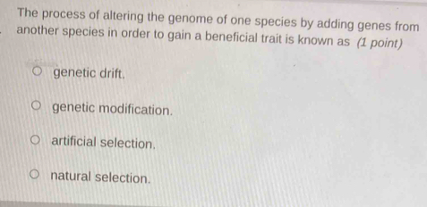 The process of altering the genome of one species by adding genes from
another species in order to gain a beneficial trait is known as (1 point)
genetic drift.
genetic modification.
artificial selection.
natural selection.