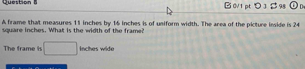 つ 3 98 Od 
A frame that measures 11 inches by 16 inches is of uniform width. The area of the picture inside is 24
square inches. What is the width of the frame? 
The frame is □ inches wide