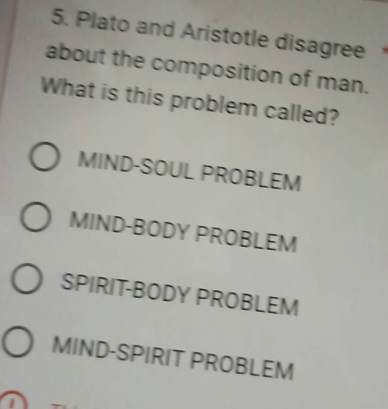 Plato and Aristotle disagree
about the composition of man.
What is this problem called?
MIND-SOUL PROBLEM
MIND-BODY PROBLEM
SPIRIT-BODY PROBLEM
MIND-SPIRIT PROBLEM
I