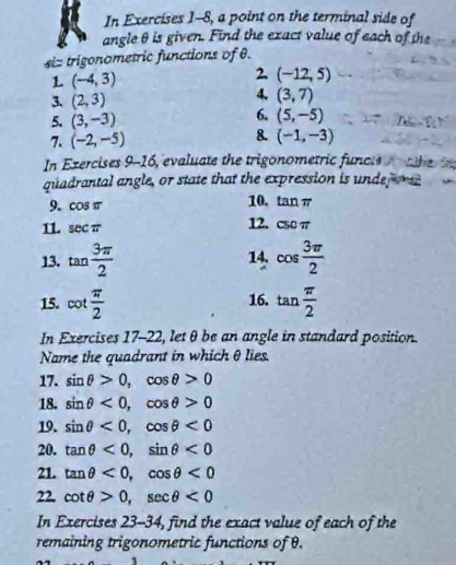 In Exercises 1-8, a point on the terminal side of 
angle θ is given. Find the exact value of each of the 
siz trigonametric functions of θ. 
L (-4,3)
2. (-12,5)
3. (2,3)
4. (3,7)
5. (3,-3)
6. (5,-5)
8. 
7. (-2,-5) (-1,-3)
In Ezercises 9-1 c 6, evaluate the trigonometric funcle t he in 
quadrantal angle, or state that the expression is undef orse 
10. 
9. cos π tan π
11. sec π 12. csc π
13. tan  3π /2  14. cos  3π /2 
15. cot  π /2  16. tan  π /2 
In Exercises 17-22, let θ be an angle in standard position. 
Name the quadrant in which θ lies. 
17. sin θ >0, cos θ >0
18. sin θ <0</tex>, cos θ >0
19. sin θ <0</tex>, cos θ <0</tex> 
20. tan θ <0</tex>, sin θ <0</tex> 
21. tan θ <0</tex>, cos θ <0</tex> 
22. cot θ >0, sec θ <0</tex> 
In Exercises 23-34, find the exact value of each of the 
remaining trigonometric functions of θ.