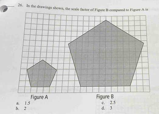 In the drawings shown, the scale factor of Figure B compared to Figure A is
Figure A Figure B
a. 1.5 c. 2.5
b. 2 d. 3