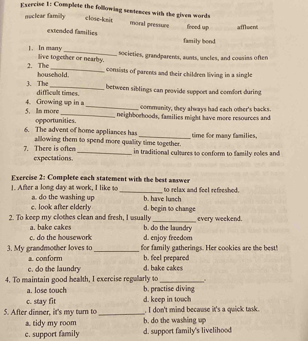 Complete the following sentences with the given words
nuclear family close-knit moral pressure freed up affluent
extended families
family bond
1. In many _societies, grandparents, aunts, uncles, and cousins often
live together or nearby.
2. The _consists of parents and their children living in a single
household.
3. The_ between siblings can provide support and comfort during
difficult times.
4. Growing up in a _community, they always had each other's backs.
5. In more _neighborhoods, families might have more resources and
opportunities.
6. The advent of home appliances has_ time for many families,
allowing them to spend more quality time together.
7. There is often _in traditional cultures to conform to family roles and
expectations.
Exercise 2: Complete each statement with the best answer
1. After a long day at work, I like to _to relax and feel refreshed.
a. do the washing up b. have lunch
c. look after elderly d. begin to change
2. To keep my clothes clean and fresh, I usually _every weekend.
a. bake cakes b. do the laundry
c. do the housework d. enjoy freedom
3. My grandmother loves to _for family gatherings. Her cookies are the best!
a. conform b. feel prepared
c. do the laundry d. bake cakes
4. To maintain good health, I exercise regularly to_ .
a. lose touch b. practise diving
c. stay fit d. keep in touch
5. After dinner, it's my turn to _. I don't mind because it's a quick task.
a. tidy my room b. do the washing up
c. support family d. support family's livelihood