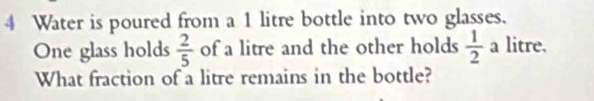 Water is poured from a 1 litre bottle into two glasses. 
One glass holds  2/5  of a litre and the other holds  1/2  a litre. 
What fraction of a litre remains in the bottle?