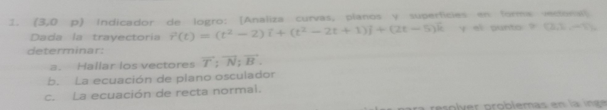 (3,0 p) Indicador de logro: [Analiza curvas, planos y superficies en forma vectonall 
Dada la trayectoria vector r(t)=(t^2-2)vector i+(t^2-2t+1)vector j+(2t-5)vector k y el punto ? =(2,1,-1)
determinar: 
a. Hallar los vectores vector T; vector N; vector B. 
b. La ecuación de plano osculador 
c. La ecuación de recta normal. 
resolver problemas en la ingé