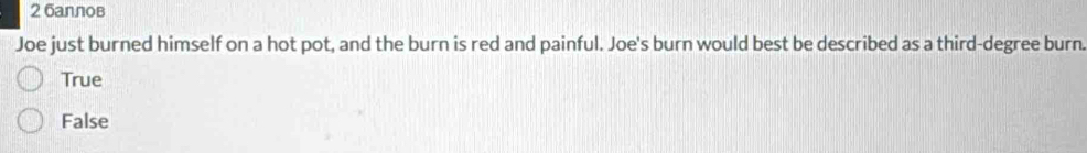 2 баллов
Joe just burned himself on a hot pot, and the burn is red and painful. Joe's burn would best be described as a third-degree burn.
True
False