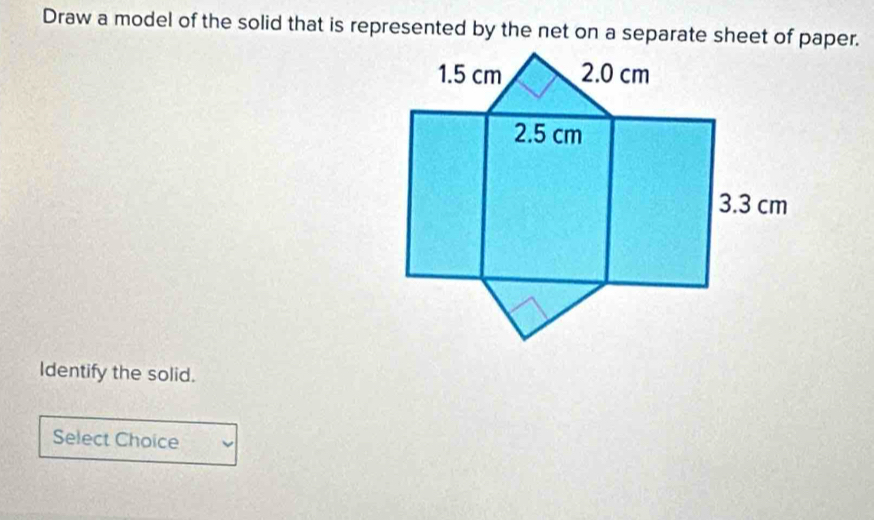 Draw a model of the solid that is represented by the net on a separate sheet of paper. 
Identify the solid. 
Select Choice