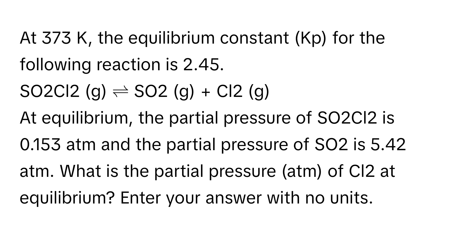 At 373 K, the equilibrium constant (Kp) for the following reaction is 2.45. 
SO2Cl2 (g) ⇌ SO2 (g) + Cl2 (g)
At equilibrium, the partial pressure of SO2Cl2 is 0.153 atm and the partial pressure of SO2 is 5.42 atm. What is the partial pressure (atm) of Cl2 at equilibrium? Enter your answer with no units.