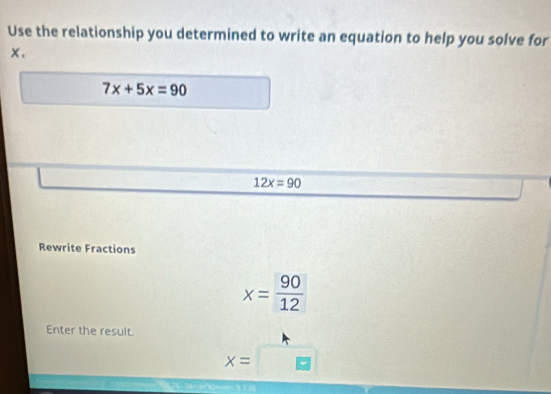 Use the relationship you determined to write an equation to help you solve for
x.
7x+5x=90
12x=90
Rewrite Fractions
x= 90/12 
Enter the result.
x=