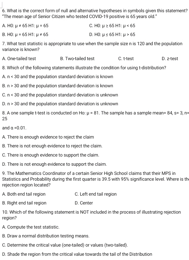 What is the correct form of null and alternative hypotheses in symbols given this statement?
“The mean age of Senior Citizen who tested COVID-19 positive is 65 years old.”
A. H0:mu != 65H1:mu =65 C. H0: mu ≥ 65H1:mu <65</tex>
B. H0:mu =65H1:mu != 65 D. H0: mu ≤ 65H1:mu >65
7. What test statistic is appropriate to use when the sample size n is 120 and the population
variance is known?
A. One-tailed test B. Two-tailed test C. t-test D. z-test
8. Which of the following statements illustrate the condition for using t-distribution?
A. n<30</tex> and the population standard deviation is known
B. n>30 and the population standard deviation is known
C. n<30</tex> and the population standard deviation is unknown
D. n>30 and the population standard deviation is unknown
8. A one sample t-test is conducted on Ho: mu =81. The sample has a sample mea n=84, s=3, n=
25
and a=0.01.
A. There is enough evidence to reject the claim
B. There is not enough evidence to reject the claim.
C. There is enough evidence to support the claim.
D. There is not enough evidence to support the claim.
9. The Mathematics Coordinator of a certain Senior High School claims that their MPS in
Statistics and Probability during the first quarter is 39.5 with 95% significance level. Where is the
rejection region located?
A. Both end tail region C. Left end tail region
B. Right end tail region D. Center
10. Which of the following statement is NOT included in the process of illustrating rejection
region?
A. Compute the test statistic.
B. Draw a normal distribution testing means.
C. Determine the critical value (one-tailed) or values (two-tailed).
D. Shade the region from the critical value towards the tail of the Distribution