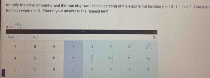 Identify the initial amount α and the rate of growth r (as a percent) of the exponential function y=10(1+0.4)^t. Evaluate t
function when t=5. Round your answer to the nearest tenth.
_ a=[]^1