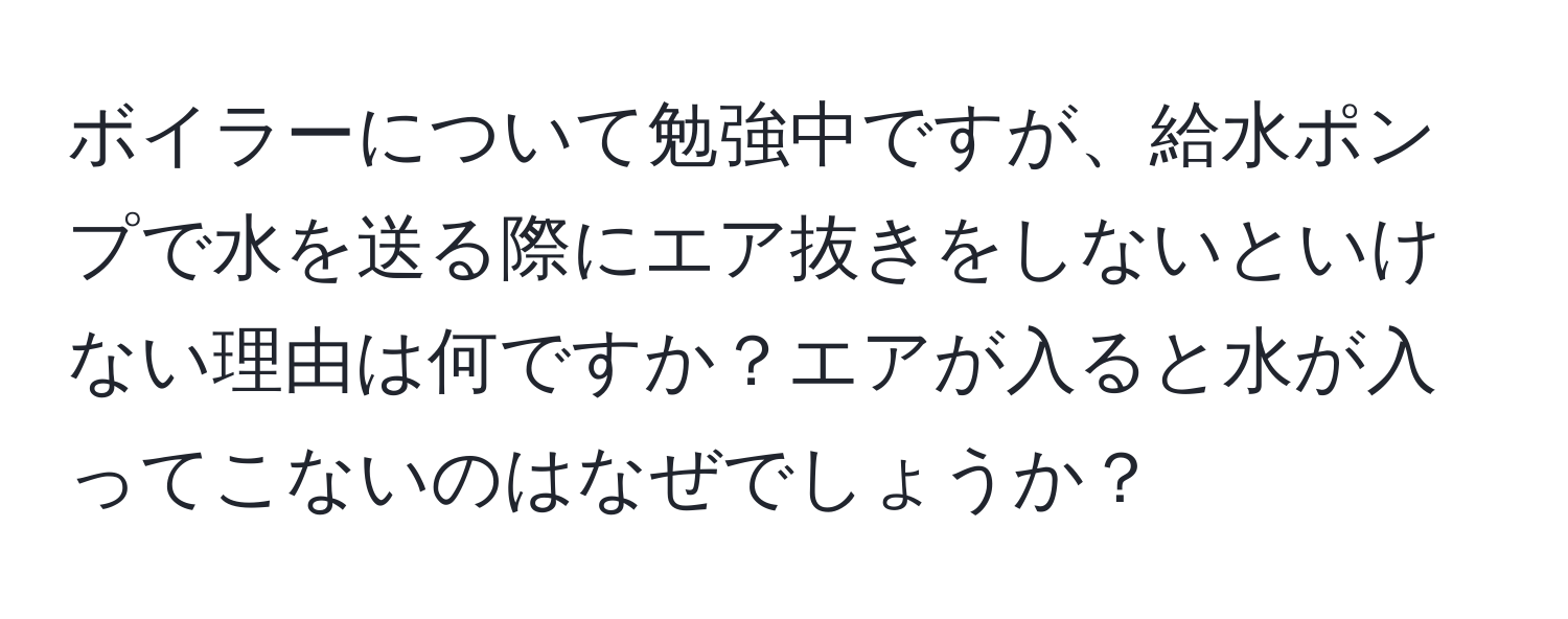 ボイラーについて勉強中ですが、給水ポンプで水を送る際にエア抜きをしないといけない理由は何ですか？エアが入ると水が入ってこないのはなぜでしょうか？