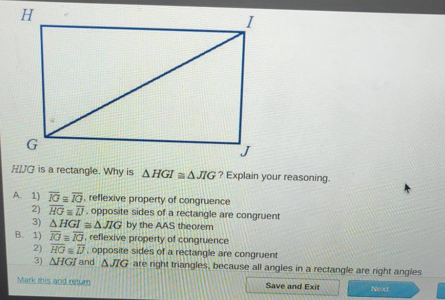 △ HGI≌ △ JIG ? Explain your reasoning.
A. 1) overline IG≌ overline IG , reflexive property of congruence
2) overline HG≌ overline IJ , opposite sides of a rectangle are congruent
3) △ HGI≌ △ JIG by the AAS theorem
B. 1) overline IG≌ overline IG , reflexive property of congruence
2) overline HG≌ overline IJ , opposite sides of a rectangle are congruent
3) △ HGI and △ JIG are right triangles, because all angles in a rectangle are right angles
Mark this and return Save and Exit Next