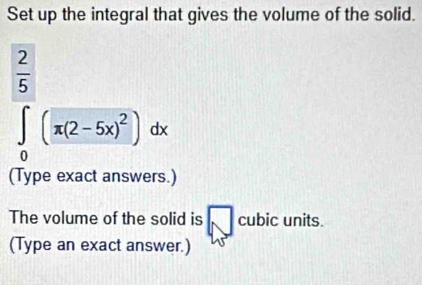 Set up the integral that gives the volume of the solid.
 2/5 
∈tlimits _0(π (2-5x)^2)dx
(Type exact answers.) 
The volume of the solid is cubic units. 
(Type an exact answer.)