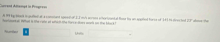 Current Attempt in Progress 
A 99 kg block is pulled at a constant speed of 2.2 m/s across a horizontal floor by an applied force of 145 N directed 23° above the 
horizontal. What is the rate at which the force does work on the block? 
Number □ ,4,4) Units