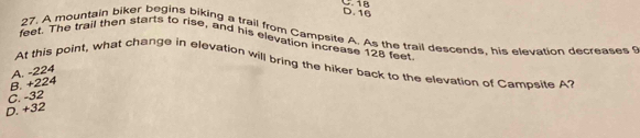 18 D. 16
27. A mountain biker begins biking a trail from Campsite A. As the trail descends, his elevation decreases S
feet. The trail then starts to rise, and his elevation increase 128 feet
At this point, what change in elevation will bring the hiker back to the elevation of Campsite A?
B. +224 A. -224
C. -32
D. +32