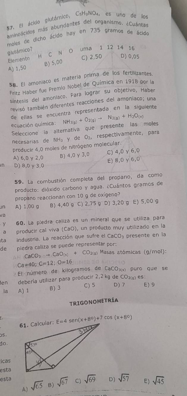 El ácido glutámico, C_5H_9NO_4 ， es uno de los
aminoácidos más abundantes del organismo. ¿Cuántas
moles de dicho ácido hay en 735 gramos de ácido
glutámico?
Elemento H C N O uma 1 12 14 16
C) 2,50 D) 0,05
A) 1,50 B) 5,00
58, El amoniaco es materia prima de los fertilizantes.
Fritz Haber fue Premio Nobel de Química en 1918 por la
sintesis del amoniaco. Para lograr su objetivo, Haber
tevisó también diferentes reacciones del amoniaco; una
de ellas se encuentra representada en la siguiente
ecuación química: NH_3(g)+O_2(g)to N_2(g)+H_2O_(v)
Seleccione  la alternativa que  presente  las moles
necesarias de NH_3 y de O_2, respectivamente, para
producir 4,0 moles de nitrógeno molecular.
A) 6,0 y 2,0 B) 4,0 γ 3,0 C) 4,0 y 6,0
E) 8,0 y 6,0
n D) 8,0 y 3,0
59. La combustión completa del propano, da como
producto: dióxido carbono y agua. ¿Cuántos gramos de
propano reaccionan con 10 g de oxígeno?
n A) 1,00 g B) 4,40 g C) 2,75 g D) 3,20 g E) 5,00 g
va
y 60. La piedra caliza es un mineral que se utiliza para
a producir cal viva (CaO), un producto muy utilizado en la
ta industria. La reacción que sufre el CaCO_3 presente en la
de piedra caliza se puede representar por:
CaCO_3to CaO_(s)+CO_2(g) Masas atómicas (g/mol):
Ca=40;C=12;O=16
El número de kilogramos de CaCO_3(s) puro que se
en debería utilizar para producir 2,2 kg de CO_2(9) es:
la A)1 B) 3 C) 5 D)7 E)9
TRIGONOMETRÍA
E=4sen (x+8°)+7cos (x+8°)
s.
do .
icas
esta
esta D) sqrt(57) E) sqrt(45)
A) sqrt(65) B) sqrt(67) C) sqrt(69)