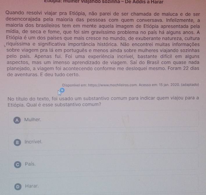 Etiópia: muíner Viajándo sozinha - De Addis a Harar
Quando resolvi viajar pra Etiópia, não parei de ser chamada de maluca e de ser
desencorajada pela maioria das pessoas com quem conversava. Infelizmente, a
maioria dos brasileiros tem em mente aquela imagem de Etiópia apresentada pela
mídia, de seca e fome, que foi sim gravíssimo problema no país há alguns anos. A
Etiópia é um dos países que mais cresce no mundo, de exuberante natureza, cultura
riquíssima e significativa importância histórica. Não encontrei muitas informações
sobre viagem pra lá em português e menos ainda sobre mulheres viajando sozinhas
pelo país. Apenas fui. Foi uma experiência incrível, bastante difícil em alguns
aspectos, mas um imenso aprendizado de viagem. Saí do Brasil com quase nada
planejado, a viagem foi acontecendo conforme me desloquei mesmo. Foram 22 dias
de aventuras. E deu tudo certo.
Disponível em: https://www.mochileiros.com. Acesso em: 15 jan. 2020. (adaptado)
No título do texto, foi usado um substantivo comum para indicar quem viajou para a
Etiópia. Qual é esse substantivo comum?
A Mulher.
B Incrível.
C País.
D Harar.