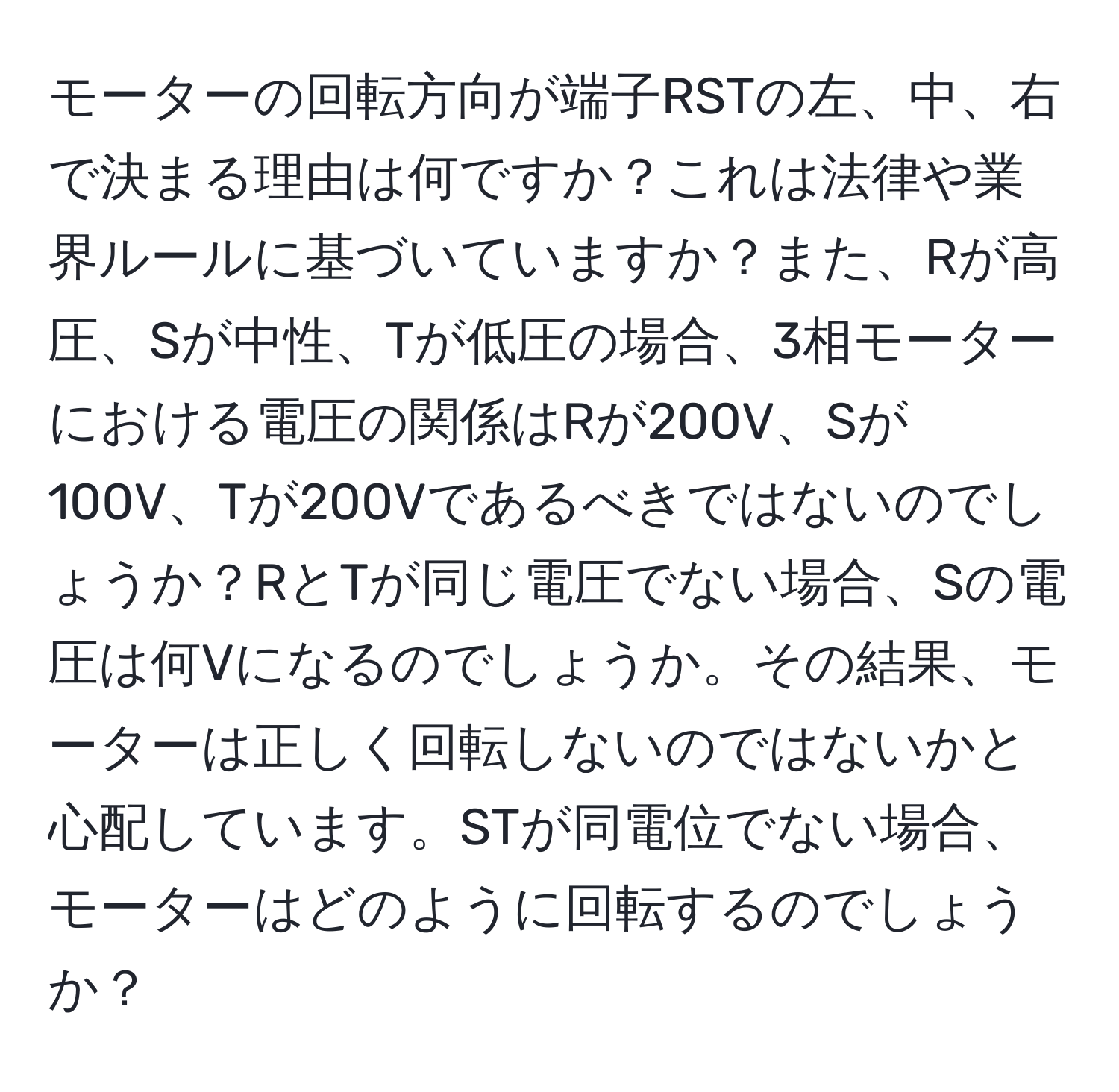 モーターの回転方向が端子RSTの左、中、右で決まる理由は何ですか？これは法律や業界ルールに基づいていますか？また、Rが高圧、Sが中性、Tが低圧の場合、3相モーターにおける電圧の関係はRが200V、Sが100V、Tが200Vであるべきではないのでしょうか？RとTが同じ電圧でない場合、Sの電圧は何Vになるのでしょうか。その結果、モーターは正しく回転しないのではないかと心配しています。STが同電位でない場合、モーターはどのように回転するのでしょうか？