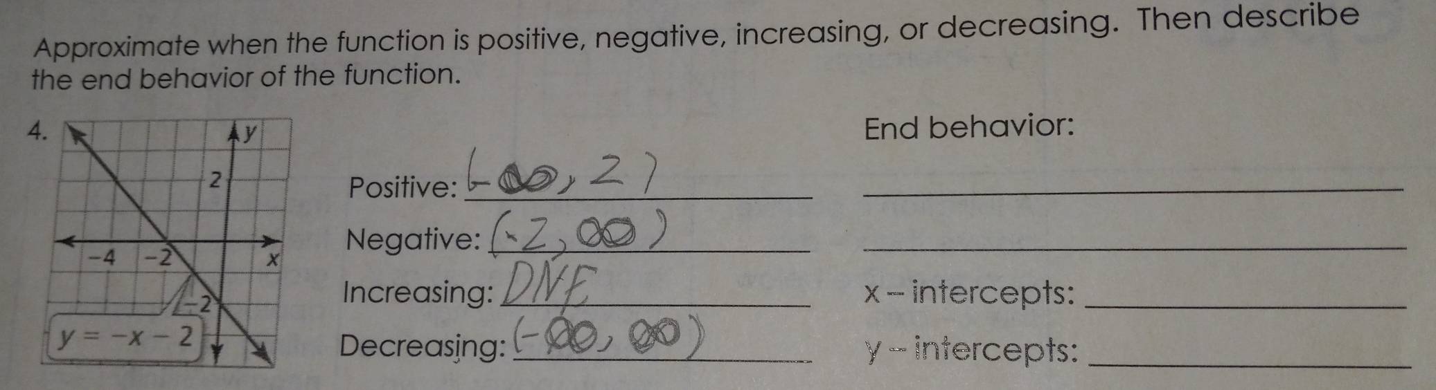 Approximate when the function is positive, negative, increasing, or decreasing. Then describe
the end behavior of the function.
End behavior:
Positive:_
_
Negative:_
_
Increasing: _x - intercepts:_
Decreasing: _y - intercepts:_