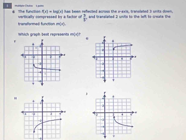 Multiple Chaice 1 point
6 The function f(x)=log (x) has been reflected across the x-axis, translated 3 units down,
vertically compressed by a factor of  3/5  , and translated 2 units to the left to create the
transformed function m(x). 
Which graph best represents m(x) 2
G
F
H
-6