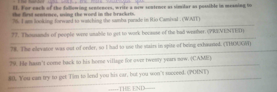 For each of the following sentences, write a new sentence as similar as possible in meaning to 
the first sentence, using the word in the brackets. 
_ 
76. I am looking forward to watching the samba parade in Rio Carnival . (WAIT) 
_ 
77. Thousands of people were unable to get to work because of the bad weather. (PREVENTED) 
_ 
78. The elevator was out of order, so I had to use the stairs in spite of being exhausted. (THOUGH) 
_ 
79. He hasn’t come back to his home village for over twenty years now. (CAME) 
_ 
80. You can try to get Tim to lend you his car, but you won’t succeed. (POINT) 
_THE END_