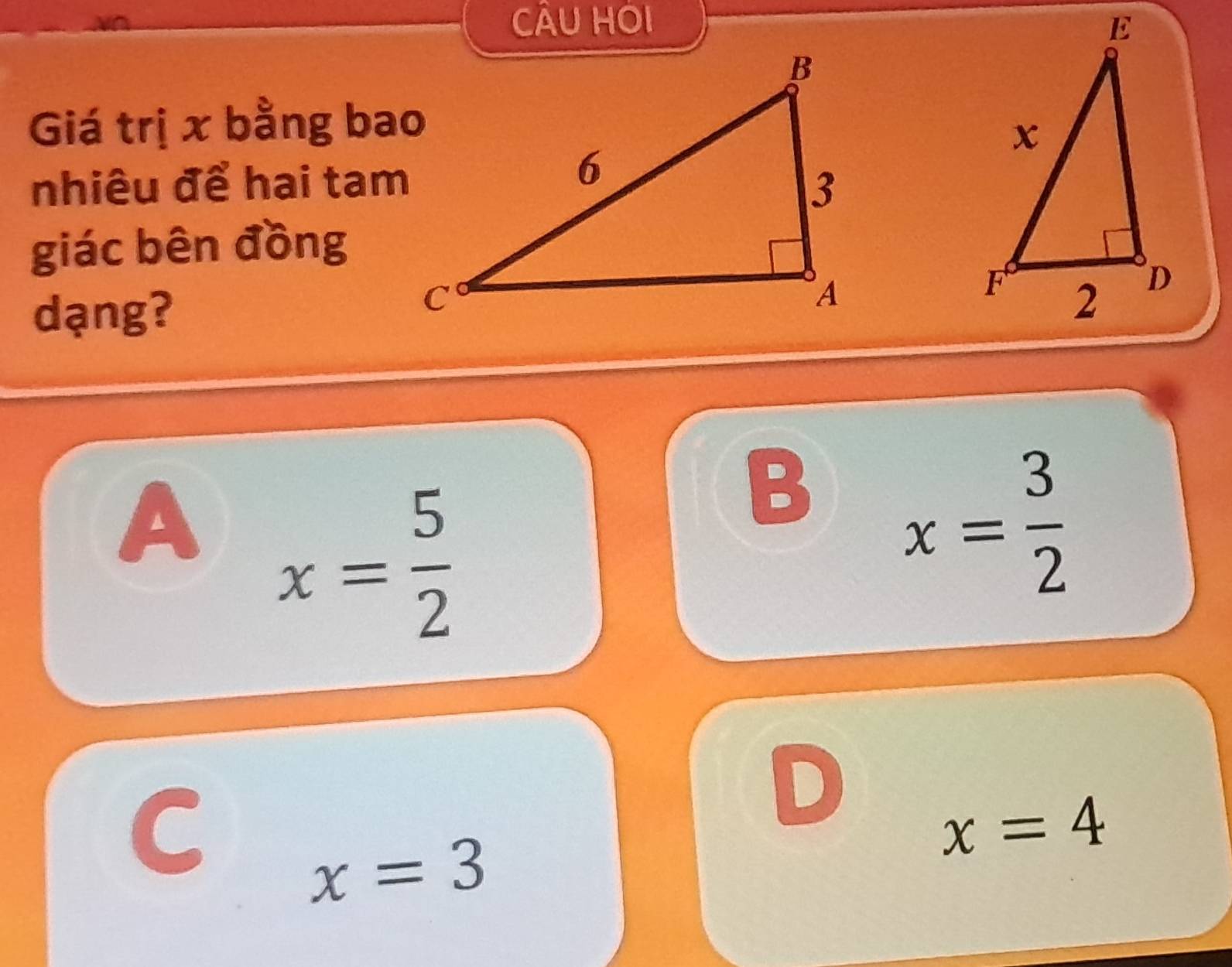 CÂU HOI 
Giá trị x bằng bao
nhiêu để hai tam
giác bên đồng
dạng?
A x= 5/2 
B x= 3/2 
C
D
x=4
x=3