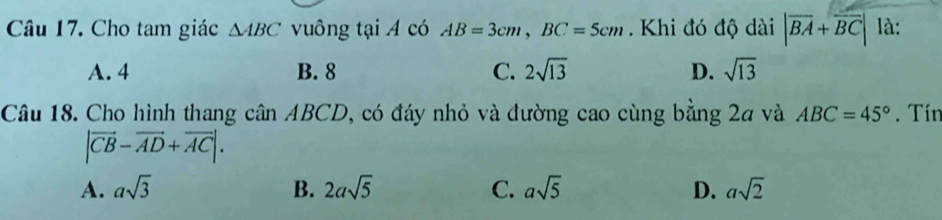 Cho tam giác △ ABC vuông tại A có AB=3cm, BC=5cm. Khi đó độ dài |overline BA+overline BC| là:
A. 4 B. 8 C. 2sqrt(13) D. sqrt(13)
Câu 18. Cho hình thang cân ABCD, có đáy nhỏ và đường cao cùng bằng 24 và ABC=45°. Tín
|vector CB-vector AD+vector AC|.
A. asqrt(3) B. 2asqrt(5) C. asqrt(5) D. asqrt(2)