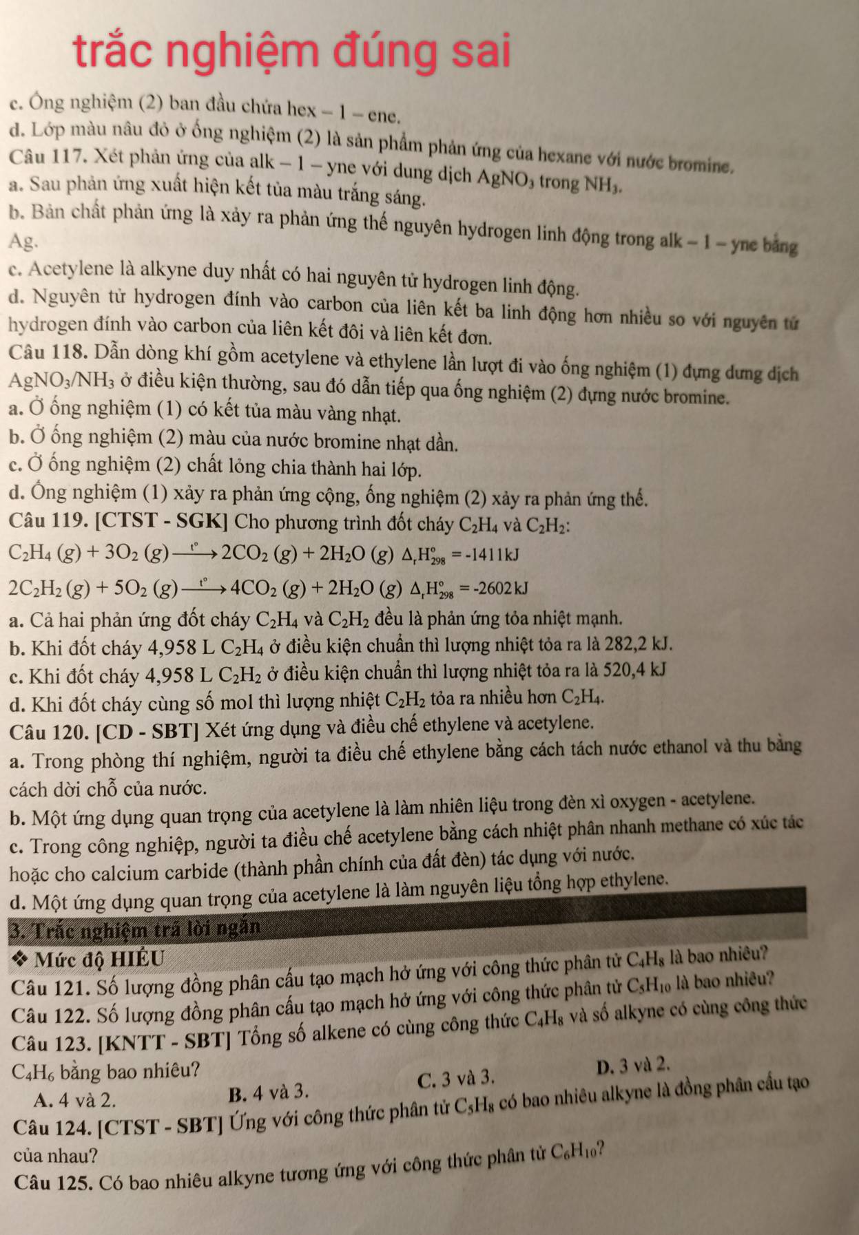 trắc nghiệm đúng sai
c. Ông nghiệm (2) ban đầu chứa hex − 1 - ene.
d. Lớp màu nâu đỏ ở ống nghiệm (2) là sản phẩm phản ứng của hexane với nước bromine.
Câu 117. Xét phản ứng của alk − 1 - yne với dung dịch  / AgNO_3 trong NH₃.
a. Sau phản ứng xuất hiện kết tủa màu trắng sáng.
b. Bản chất phản ứng là xảy ra phản ứng thế nguyên hydrogen linh động trong alk - 1 - yne bảng
Ag.
c. Acetylene là alkyne duy nhất có hai nguyên tử hydrogen linh động.
d. Nguyên từ hydrogen đính vào carbon của liên kết ba linh động hơn nhiều so với nguyên tử
hydrogen đính vào carbon của liên kết đôi và liên kết đơn.
Câu 118. Dẫn dòng khí gồm acetylene và ethylene lần lượt đi vào ống nghiệm (1) đựng dưng dịch
AgNO_3/NH_3 ở điều kiện thường, sau đó dẫn tiếp qua ống nghiệm (2) đựng nước bromine.
a. Ở ống nghiệm (1) có kết tủa màu vàng nhạt.
b. Ở ống nghiệm (2) màu của nước bromine nhạt dần.
c. Ở ống nghiệm (2) chất lỏng chia thành hai lớp.
d. Ông nghiệm (1) xảy ra phản ứng cộng, ống nghiệm (2) xảy ra phản ứng thế.
Câu 119. [CTST - SGK] Cho phương trình đốt cháy C_2H_4 và C_2H_2:
C_2H_4(g)+3O_2(g)to 2CO_2(g)+2H_2O (g) △ _rH_(298)°=-1411kJ
2C_2H_2(g)+5O_2(g)to 4CO_2(g)+2H_2O (g) △ _rH_(298)°=-2602kJ
a. Cả hai phản ứng đốt cháy C_2H_4 và C_2H_2 đều là phản ứng tỏa nhiệt mạnh.
b. Khi đốt cháy 4,958I C_2H_4 ở điều kiện chuẩn thì lượng nhiệt tỏa ra là 282,2 kJ.
c. Khi đốt cháy 4,958 C_2H_2 ở điều kiện chuẩn thì lượng nhiệt tỏa ra là 520,4 kJ
d. Khi đốt cháy cùng số mol thì lượng nhiệt C_2H_2 tỏa ra nhiều hơn C_2H_4.
Câu 120. [CD - SBT] Xét ứng dụng và điều chế ethylene và acetylene.
a. Trong phòng thí nghiệm, người ta điều chế ethylene bằng cách tách nước ethanol và thu bằng
cách dời chỗ của nước.
b. Một ứng dụng quan trọng của acetylene là làm nhiên liệu trong đèn xì oxygen - acetylene.
c. Trong công nghiệp, người ta điều chế acetylene bằng cách nhiệt phân nhanh methane có xúc tác
hoặc cho calcium carbide (thành phần chính của đất đèn) tác dụng với nước.
d. Một ứng dụng quan trọng của acetylene là làm nguyên liệu tổng hợp ethylene.
3. Trắc nghiệm trã lời ngắn
Mức độ HIÊU
Câu 121. Số lượng đồng phân cấu tạo mạch hở ứng với công thức phân tử C_4H_8 là bao nhiêu?
Câu 122. Số lượng đồng phân cấu tạo mạch hở ứng với công thức phân tử C_5H_10 là bao nhiêu?
Câu 123. [KNTT - SBT] Tổng số alkene có cùng công thức C_4H_8 và số alkyne có cùng công thức
C. H_6. bằng bao nhiêu?
A. 4 và 2. B. 4 và 3. C. 3 và 3. D. 3 và 2.
Câu 124. [CTST - SBT] Ứng với công thức phân tử C_5H_8 có bao nhiêu alkyne là đồng phân cấu tạo
của nhau?
Câu 125. Có bao nhiêu alkyne tương ứng với công thức phân tử C_6H_10 ?