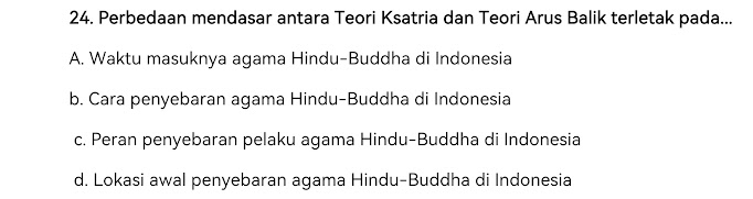 Perbedaan mendasar antara Teori Ksatria dan Teori Arus Balik terletak pada...
A. Waktu masuknya agama Hindu-Buddha di Indonesia
b. Cara penyebaran agama Hindu-Buddha di Indonesia
c. Peran penyebaran pelaku agama Hindu-Buddha di Indonesia
d. Lokasi awal penyebaran agama Hindu-Buddha di Indonesia