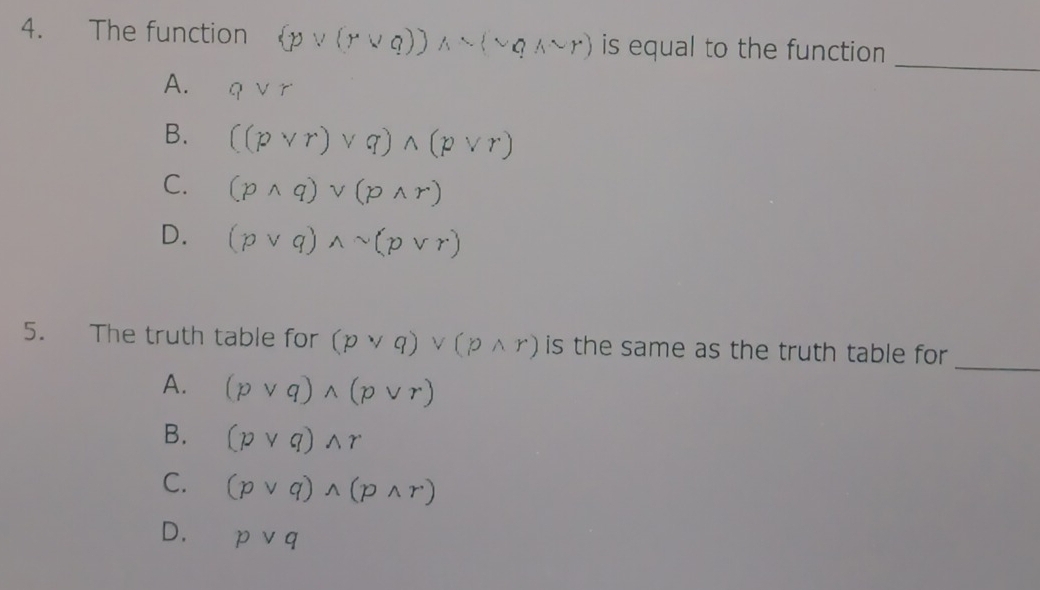 The function (pvee (rvee q))wedge sim (sim qwedge sim r) is equal to the function 
_
A. qvee r
B. ((pvee r)vee q)wedge (pvee r)
C. (pwedge q)vee (pwedge r)
D. (pvee q)wedge sim (pvee r)
_
5. The truth table for (pvee q)vee (pwedge r) is the same as the truth table for
A. (pvee q)wedge (pvee r)
B. (pvee q)wedge r
C. (pvee q)wedge (pwedge r)
D. pvee q