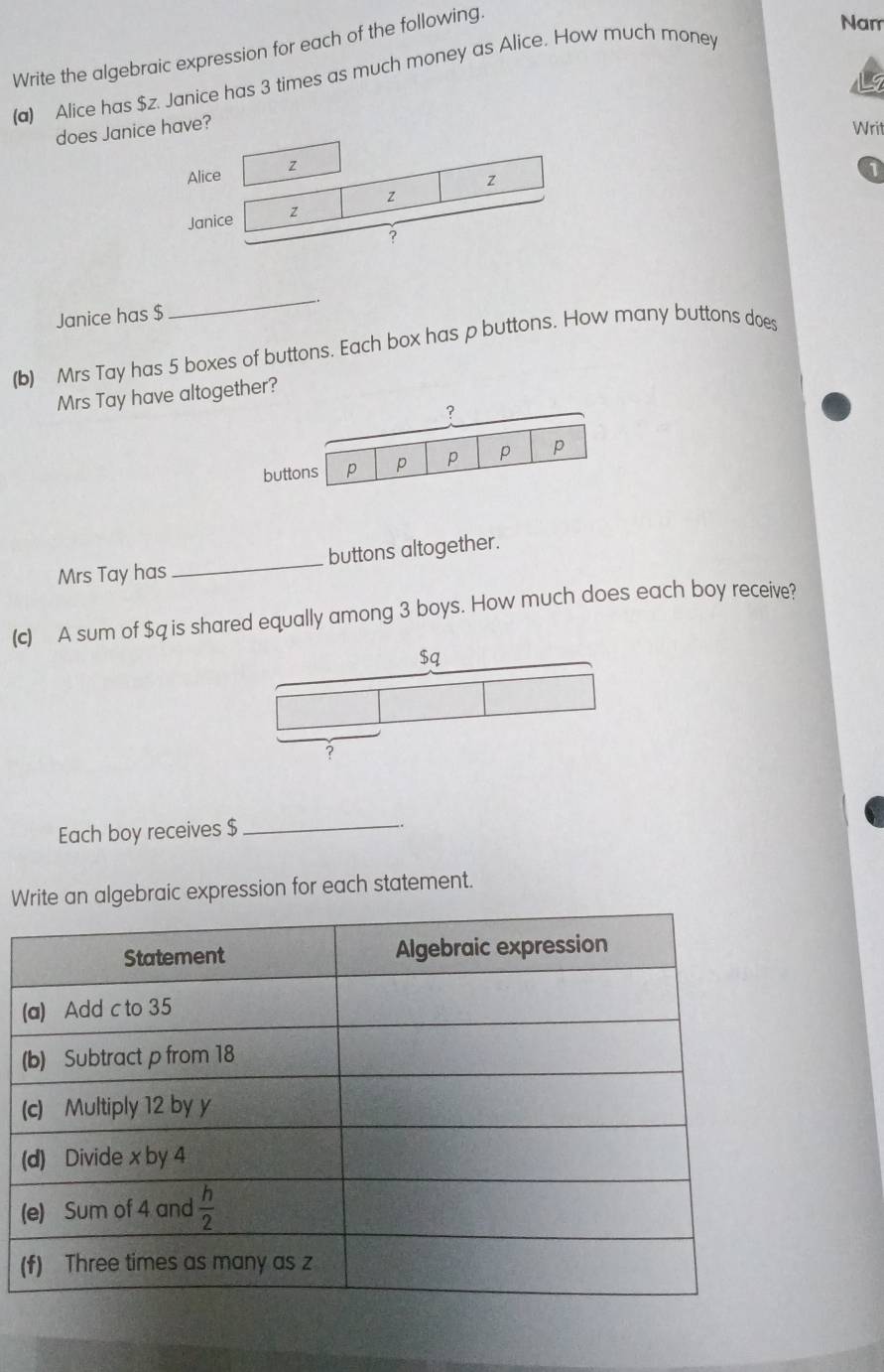 Write the algebraic expression for each of the following.
Nam
(a) Alice has $z. Janice has 3 times as much money as Alice. How much money
does Janice have?
Writ
Alice z
z
1
z
Janice z
?
Janice has $
_
(b) Mrs Tay has 5 boxes of buttons. Each box has p buttons. How many buttons does
Mrs Tay have altogether?
?
buttons p p p p p
Mrs Tay has_ buttons altogether.
(c) A sum of $q is shared equally among 3 boys. How much does each boy receive?
$q
?
Each boy receives $
_
Write an algebraic expression for each statement.
(
(
(
(