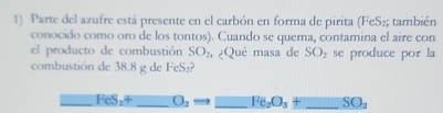 Parte del azufre está presente en el carbón en forma de pirita (FeS₂; también 
conocido como oro de los tontos). Cuando se quema, contamina el aire con 
el producto de combustión SO_2 , ¿Qué masa de SO_2 se produce por la 
combustión de 38.8 g de FeS₂? 
_ FeS_24 _ O_2 _ Fe_2O_3+ _  SO_2