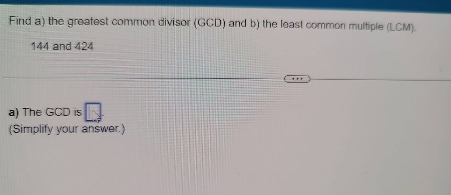 Find a) the greatest common divisor (GCD) and b) the least common multiple (LCM).
144 and 424
a) The GCD is 
(Simplify your answer.)