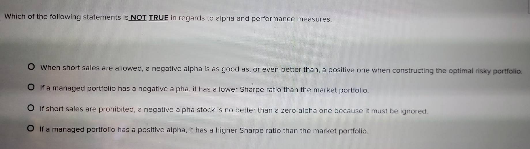 Which of the following statements is NOT TRUE in regards to alpha and performance measures.
When short sales are allowed, a negative alpha is as good as, or even better than, a positive one when constructing the optimal risky portfolio.
If a managed portfolio has a negative alpha, it has a lower Sharpe ratio than the market portfolio.
If short sales are prohibited, a negative-alpha stock is no better than a zero-alpha one because it must be ignored.
If a managed portfolio has a positive alpha, it has a higher Sharpe ratio than the market portfolio.