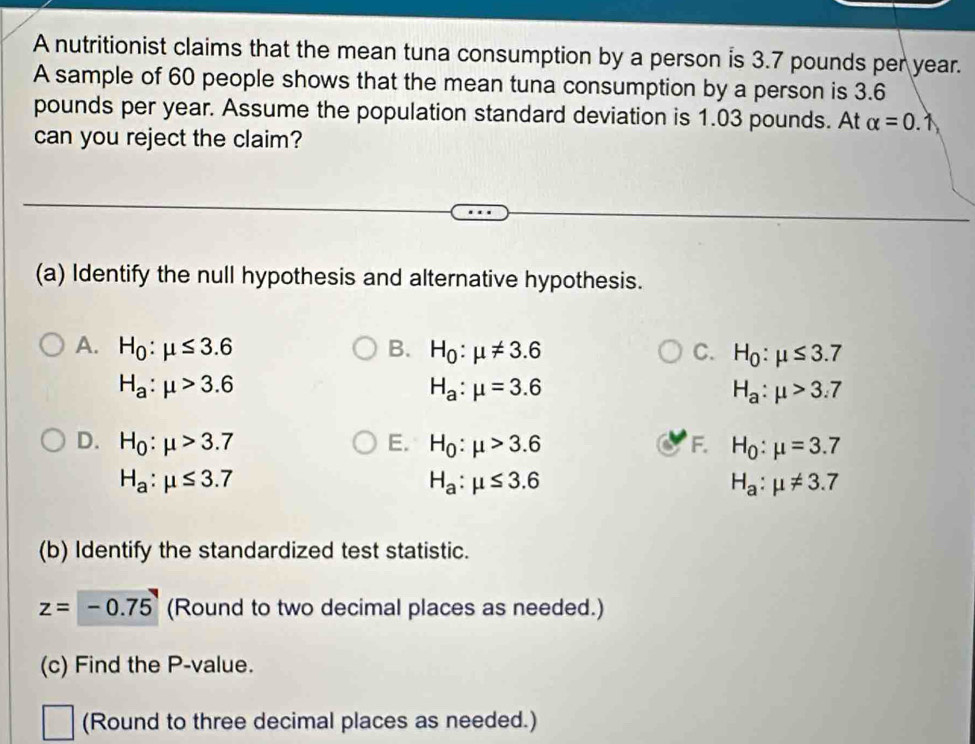 A nutritionist claims that the mean tuna consumption by a person is 3.7 pounds per year.
A sample of 60 people shows that the mean tuna consumption by a person is 3.6
pounds per year. Assume the population standard deviation is 1.03 pounds. At alpha =0. 1
can you reject the claim?
(a) Identify the null hypothesis and alternative hypothesis.
A. H_0:mu ≤ 3.6 B. H_0:mu != 3.6 C. H_0:mu ≤ 3.7
H_a:mu >3.6
H_a:mu =3.6
H_a:mu >3.7
D. H_0:mu >3.7 E. H_0:mu >3.6 F. H_0:mu =3.7
H_a:mu ≤ 3.7
H_a:mu ≤ 3.6
H_a:mu != 3.7
(b) Identify the standardized test statistic.
z=-0.75 (Round to two decimal places as needed.)
(c) Find the P -value.
(Round to three decimal places as needed.)