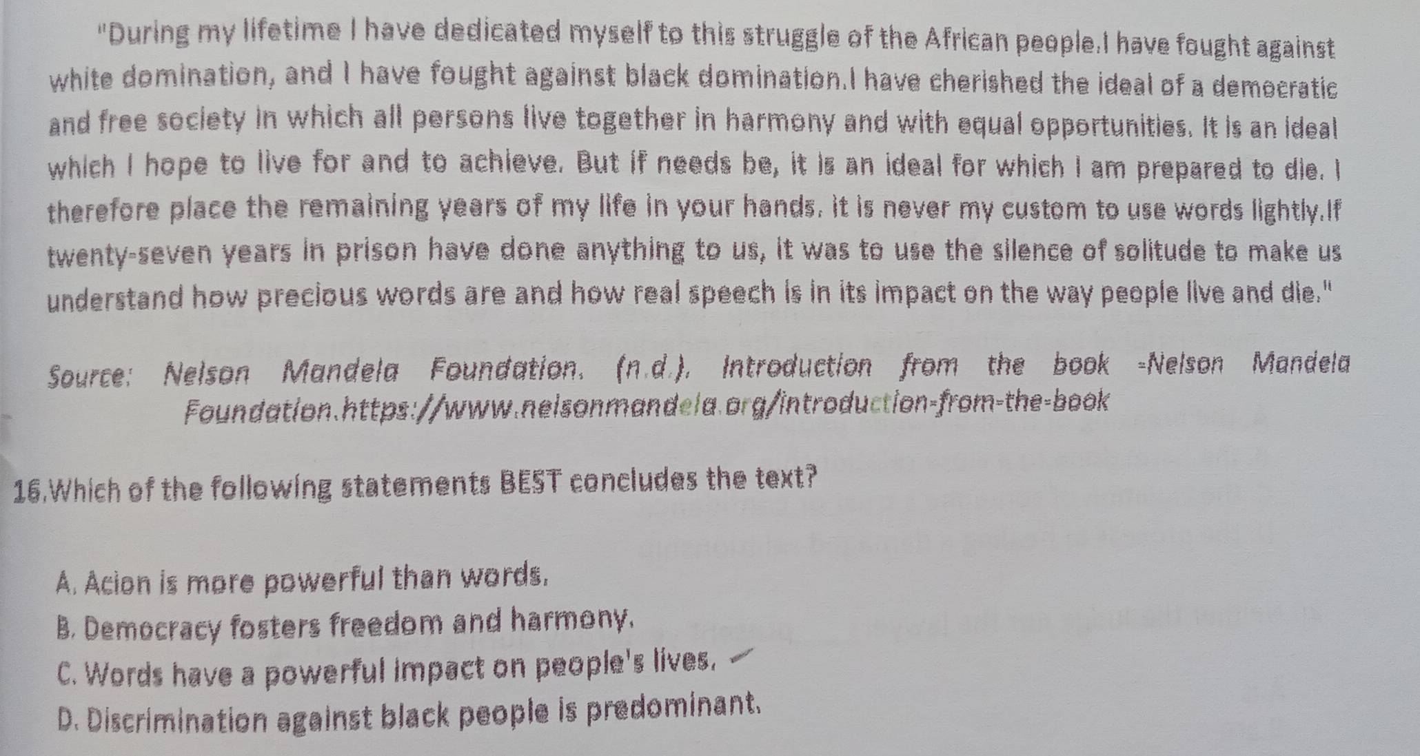 "During my lifetime I have dedicated myself to this struggle of the African people.I have fought against
white domination, and I have fought against black domination.I have cherished the ideal of a democratic
and free society in which all persons live together in harmony and with equal opportunities. It is an ideal
which I hope to live for and to achieve. But if needs be, it is an ideal for which I am prepared to die. I
therefore place the remaining years of my life in your hands, it is never my custom to use words lightly.If
twenty-seven years in prison have done anything to us, it was to use the silence of solitude to make us
understand how precious words are and how real speech is in its impact on the way people live and die."
Source: Nelson Mandela Foundation. (n.d.). Introduction from the book -Nelson Mandela
Foundation.https://www.nelsonmandela.org/introduction-from-the-book
16.Which of the following statements BEST concludes the text?
A. Acion is more powerful than words.
B. Democracy fosters freedom and harmony.
C. Words have a powerful impact on people's lives.
D. Discrimination against black people is predominant.