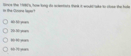 Since the 1980's, how long do scientists think it would take to close the hole
in the Ozone layer?
40-50 years
20-30 years
80 90 years
60-70 years